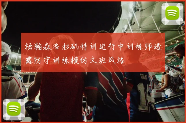 杨瀚森洛杉矶特训进行中训练师透露防守训练模仿文班风格