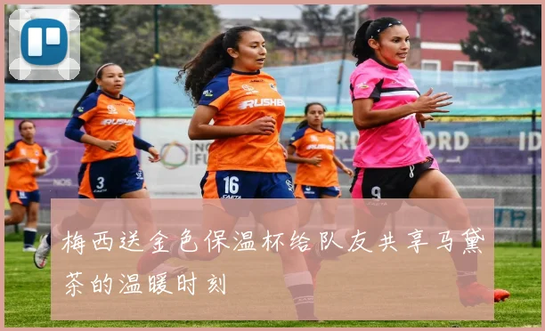 梅西送金色保温杯给队友共享马黛茶的温暖时刻