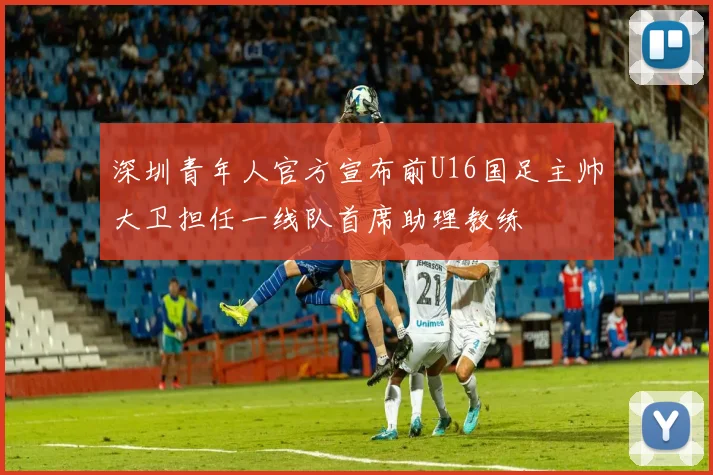 深圳青年人官方宣布前U16国足主帅大卫担任一线队首席助理教练